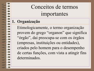 Conceitos de termos 
importantes 
1. Organização 
Etimologicamente, o termo organização 
provem do grego “organon” que significa 
“órgão”, dai preocupa-se com os órgãos 
(empresas, instituições ou entidades), 
criados pelo homem para o desempenho 
de certas funções, com vista a atingir fins 
determinados. 
 