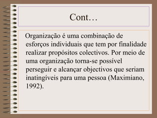 Cont… 
Organização é uma combinação de 
esforços individuais que tem por finalidade 
realizar propósitos colectivos. Por meio de 
uma organização torna-se possível 
perseguir e alcançar objectivos que seriam 
inatingíveis para uma pessoa (Maximiano, 
1992). 
 