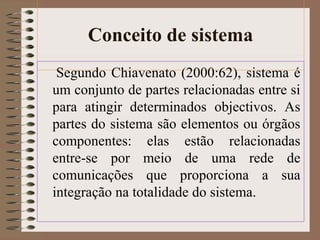 Conceito de sistema 
Segundo Chiavenato (2000:62), sistema é 
um conjunto de partes relacionadas entre si 
para atingir determinados objectivos. As 
partes do sistema são elementos ou órgãos 
componentes: elas estão relacionadas 
entre-se por meio de uma rede de 
comunicações que proporciona a sua 
integração na totalidade do sistema. 
 