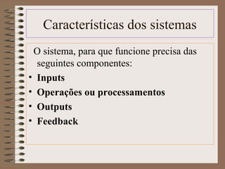 Características dos sistemas 
O sistema, para que funcione precisa das 
seguintes componentes: 
• Inputs 
• Operações ou processamentos 
• Outputs 
• Feedback 
 