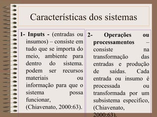Características dos sistemas 
1- Inputs - (entradas ou 
insumos) – consiste em 
tudo que se importa do 
meio, ambiente para 
dentro do sistema. 
podem ser recursos 
materiais ou 
informação para que o 
sistema possa 
funcionar, 
(Chiavenato, 2000:63). 
2- Operações ou 
processamentos – 
consiste na 
transformação das 
entradas e produção 
de saídas. Cada 
entrada ou insumo é 
processada ou 
transformada por um 
subsistema especifico, 
(Chiavenato, 
2000:63). 
 
