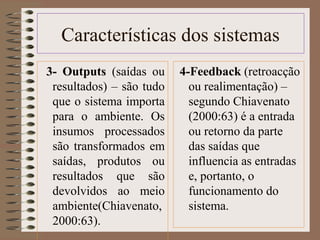 Características dos sistemas 
3- Outputs (saídas ou 
resultados) – são tudo 
que o sistema importa 
para o ambiente. Os 
insumos processados 
são transformados em 
saídas, produtos ou 
resultados que são 
devolvidos ao meio 
ambiente(Chiavenato, 
2000:63). 
4-Feedback (retroacção 
ou realimentação) – 
segundo Chiavenato 
(2000:63) é a entrada 
ou retorno da parte 
das saídas que 
influencia as entradas 
e, portanto, o 
funcionamento do 
sistema. 
 