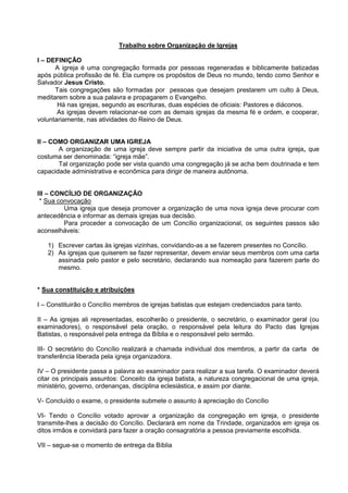 Trabalho sobre Organização de Igrejas

I – DEFINIÇÃO
      A igreja é uma congregação formada por pessoas regeneradas e biblicamente batizadas
após pública profissão de fé. Ela cumpre os propósitos de Deus no mundo, tendo como Senhor e
Salvador Jesus Cristo.
      Tais congregações são formadas por pessoas que desejam prestarem um culto à Deus,
meditarem sobre a sua palavra e propagarem o Evangelho.
       Há nas igrejas, segundo as escrituras, duas espécies de oficiais: Pastores e diáconos.
       As igrejas devem relacionar-se com as demais igrejas da mesma fé e ordem, e cooperar,
voluntariamente, nas atividades do Reino de Deus.


II – COMO ORGANIZAR UMA IGREJA
       A organização de uma igreja deve sempre partir da iniciativa de uma outra igreja, que
costuma ser denominada: “igreja mãe”.
       Tal organização pode ser vista quando uma congregação já se acha bem doutrinada e tem
capacidade administrativa e econômica para dirigir de maneira autônoma.


III – CONCÍLIO DE ORGANIZAÇÃO
 * Sua convocação
         Uma igreja que deseja promover a organização de uma nova igreja deve procurar com
antecedência e informar as demais igrejas sua decisão.
         Para proceder a convocação de um Concílio organizacional, os seguintes passos são
aconselháveis:

   1) Escrever cartas às igrejas vizinhas, convidando-as a se fazerem presentes no Concílio.
   2) As igrejas que quiserem se fazer representar, devem enviar seus membros com uma carta
      assinada pelo pastor e pelo secretário, declarando sua nomeação para fazerem parte do
      mesmo.


* Sua constituição e atribuições

I – Constituirão o Concílio membros de igrejas batistas que estejam credenciados para tanto.

II – As igrejas ali representadas, escolherão o presidente, o secretário, o examinador geral (ou
examinadores), o responsável pela oração, o responsável pela leitura do Pacto das Igrejas
Batistas, o responsável pela entrega da Bíblia e o responsável pelo sermão.

III- O secretário do Concílio realizará a chamada individual dos membros, a partir da carta de
transferência liberada pela igreja organizadora.

IV – O presidente passa a palavra ao examinador para realizar a sua tarefa. O examinador deverá
citar os principais assuntos: Conceito da igreja batista, a natureza congregacional de uma igreja,
ministério, governo, ordenanças, disciplina eclesiástica, e assim por diante.

V- Concluído o exame, o presidente submete o assunto à apreciação do Concílio

VI- Tendo o Concílio votado aprovar a organização da congregação em igreja, o presidente
transmite-lhes a decisão do Concílio. Declarará em nome da Trindade, organizados em igreja os
ditos irmãos e convidará para fazer a oração consagratória a pessoa previamente escolhida.

VII – segue-se o momento de entrega da Bíblia
 