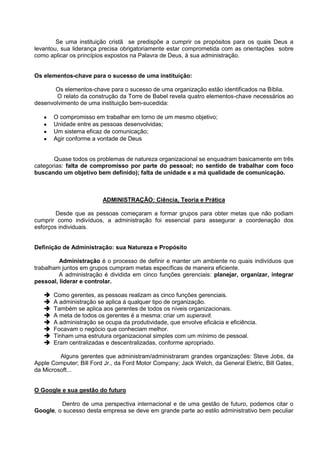 Se uma instituição cristã se predispõe a cumprir os propósitos para os quais Deus a
levantou, sua liderança precisa obrigatoriamente estar comprometida com as orientações sobre
como aplicar os princípios expostos na Palavra de Deus, à sua administração.


Os elementos-chave para o sucesso de uma instituição:

       Os elementos-chave para o sucesso de uma organização estão identificados na Bíblia.
       O relato da construção da Torre de Babel revela quatro elementos-chave necessários ao
desenvolvimento de uma instituição bem-sucedida:

       O compromisso em trabalhar em torno de um mesmo objetivo;
       Unidade entre as pessoas desenvolvidas;
       Um sistema eficaz de comunicação;
       Agir conforme a vontade de Deus


       Quase todos os problemas de natureza organizacional se enquadram basicamente em três
categorias: falta de compromisso por parte do pessoal; no sentido de trabalhar com foco
buscando um objetivo bem definido); falta de unidade e a má qualidade de comunicação.



                         ADMINISTRAÇÃO: Ciência, Teoria e Prática

        Desde que as pessoas começaram a formar grupos para obter metas que não podiam
cumprir como indivíduos, a administração foi essencial para assegurar a coordenação dos
esforços individuais.


Definição de Administração: sua Natureza e Propósito

         Administração é o processo de definir e manter um ambiente no quais indivíduos que
trabalham juntos em grupos cumpram metas específicas de maneira eficiente.
         A administração é dividida em cinco funções gerenciais: planejar, organizar, integrar
pessoal, liderar e controlar.

      Como gerentes, as pessoas realizam as cinco funções gerenciais.
      A administração se aplica á qualquer tipo de organização.
      Também se aplica aos gerentes de todos os níveis organizacionais.
      A meta de todos os gerentes é a mesma: criar um superavit.
      A administração se ocupa da produtividade, que envolve eficácia e eficiência.
      Focavam o negócio que conheciam melhor.
      Tinham uma estrutura organizacional simples com um mínimo de pessoal.
      Eram centralizadas e descentralizadas, conforme apropriado.

         Alguns gerentes que administram/administraram grandes organizações: Steve Jobs, da
Apple Computer; Bill Ford Jr., da Ford Motor Company; Jack Welch, da General Eletric, Bill Gates,
da Microsoft...


O Google e sua gestão do futuro

         Dentro de uma perspectiva internacional e de uma gestão de futuro, podemos citar o
Google, o sucesso desta empresa se deve em grande parte ao estilo administrativo bem peculiar
 
