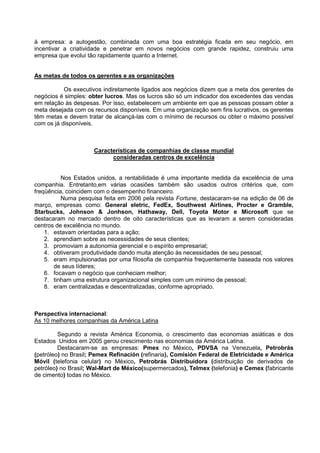à empresa: a autogestão, combinada com uma boa estratégia ficada em seu negócio, em
incentivar a criatividade e penetrar em novos negócios com grande rapidez, construiu uma
empresa que evolui tão rapidamente quanto a Internet.


As metas de todos os gerentes e as organizações

           Os executivos indiretamente ligados aos negócios dizem que a meta dos gerentes de
negócios é simples: obter lucros. Mas os lucros são só um indicador dos excedentes das vendas
em relação às despesas. Por isso, estabelecem um ambiente em que as pessoas possam obter a
meta desejada com os recursos disponíveis. Em uma organização sem fins lucrativos, os gerentes
têm metas e devem tratar de alcançá-las com o mínimo de recursos ou obter o máximo possível
com os já disponíveis.



                     Características de companhias de classe mundial
                           consideradas centros de excelência


          Nos Estados unidos, a rentabilidade é uma importante medida da excelência de uma
companhia. Entretanto,em várias ocasiões também são usados outros critérios que, com
freqüência, coincidem com o desempenho financeiro.
          Numa pesquisa feita em 2006 pela revista Fortune, destacaram-se na edição de 06 de
março, empresas como: General eletric, FedEx, Southwest Airlines, Procter e Gramble,
Starbucks, Johnson & Jonhson, Hathaway, Dell, Toyota Motor e Microsoft que se
destacaram no mercado dentro de oito características que as levaram a serem consideradas
centros de excelência no mundo.
    1. estavam orientadas para a ação;
    2. aprendiam sobre as necessidades de seus clientes;
    3. promoviam a autonomia gerencial e o espírito empresarial;
    4. obtiveram produtividade dando muita atenção às necessidades de seu pessoal;
    5. eram impulsionadas por uma filosofia de companhia frequentemente baseada nos valores
       de seus líderes;
    6. focavam o negócio que conheciam melhor;
    7. tinham uma estrutura organizacional simples com um mínimo de pessoal;
    8. eram centralizadas e descentralizadas, conforme apropriado.



Perspectiva internacional:
As 10 melhores companhias da América Latina

         Segundo a revista América Economia, o crescimento das economias asiáticas e dos
Estados Unidos em 2005 gerou crescimento nas economias da América Latina.
         Destacaram-se as empresas: Pmex no México, PDVSA na Venezuela, Petrobrás
(petróleo) no Brasil; Pemex Refinación (refinaria), Comisión Federal de Eletricidade e América
Móvil (telefonia celular) no México, Petrobrás Distribuidora (distribuição de derivados de
petróleo) no Brasil; Wal-Mart de México(supermercados), Telmex (telefonia) e Cemex (fabricante
de cimento) todas no México.
 