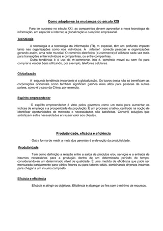 Como adaptar-se às mudanças do século XXI

        Para ter sucesso no século XXI, as companhias devem aproveitar a nova tecnologia da
informação, em especial a internet, a globalização e o espírito empresarial.

Tecnologia

         A tecnologia e a tecnologia da informação (TI), m especial, têm um profundo impacto
tanto nas organizações como nos indivíduos. A Internet conecta pessoas e organizações
gerando assim, uma rede mundial. O comércio eletrônico (e-commerce) é utilizado cada vez mais
para transações entre indivíduos e companhias, ou entre companhias.
         Outra tendência é o uso do m-commerce, isto é, comércio móvel ou sem fio para
comprar e vender bens utilizando, por exemplo, telefones celulares.


Globalização

         A segunda tendência importante é a globalização. Os lucros desta não só beneficiam as
corporações ocidentais como também significam ganhos mais altos para pessoas de outros
países, como é o caso da China, por exemplo.


Espírito empreendedor

           O espírito empreendedor é visto pelos governos como um meio para aumentar os
índices de emprego e a prosperidade da população. É um processo criativo, centrado na noção de
identificar oportunidades de mercado e necessidades não satisfeitas. Constrói soluções que
satisfazem estas necessidades e trazem valor aos clientes.




                            Produtividade, eficácia e eficiência

          Outra forma de medir a meta dos gerentes é a elevação da produtividade.

Produtividade

          Tem como definição a relação entre a saída de produtos e/ou serviços e a entrada de
insumos necessários para a produção dentro de um determinado período de tempo,
considerando-se um determinado nível de qualidade. É uma medida de eficiência que pode ser
mensurada parcialmente para vários fatores ou para fatores totais, combinando diversos insumos
para chegar a um insumo composto.


Eficácia e eficiência

          Eficácia é atingir os objetivos. Eficiência é alcançar os fins com o mínimo de recursos.
 