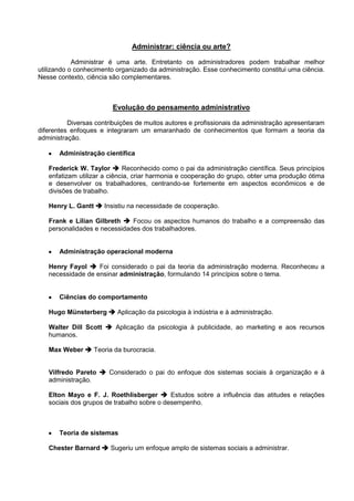 Administrar: ciência ou arte?

            Administrar é uma arte. Entretanto os administradores podem trabalhar melhor
utilizando o conhecimento organizado da administração. Esse conhecimento constitui uma ciência.
Nesse contexto, ciência são complementares.



                         Evolução do pensamento administrativo

          Diversas contribuições de muitos autores e profissionais da administração apresentaram
diferentes enfoques e integraram um emaranhado de conhecimentos que formam a teoria da
administração.

       Administração científica

   Frederick W. Taylor  Reconhecido como o pai da administração científica. Seus princípios
   enfatizam utilizar a ciência, criar harmonia e cooperação do grupo, obter uma produção ótima
   e desenvolver os trabalhadores, centrando-se fortemente em aspectos econômicos e de
   divisões de trabalho.

   Henry L. Gantt  Insistiu na necessidade de cooperação.

   Frank e Lilian Gilbreth  Focou os aspectos humanos do trabalho e a compreensão das
   personalidades e necessidades dos trabalhadores.


       Administração operacional moderna

   Henry Fayol  Foi considerado o pai da teoria da administração moderna. Reconheceu a
   necessidade de ensinar administração, formulando 14 princípios sobre o tema.


       Ciências do comportamento

   Hugo Münsterberg  Aplicação da psicologia à indústria e à administração.

   Walter Dill Scott  Aplicação da psicologia à publicidade, ao marketing e aos recursos
   humanos.

   Max Weber  Teoria da burocracia.


   Vilfredo Pareto  Considerado o pai do enfoque dos sistemas sociais à organização e à
   administração.

   Elton Mayo e F. J. Roethlisberger  Estudos sobre a influência das atitudes e relações
   sociais dos grupos de trabalho sobre o desempenho.



       Teoria de sistemas

   Chester Barnard  Sugeriu um enfoque amplo de sistemas sociais a administrar.
 