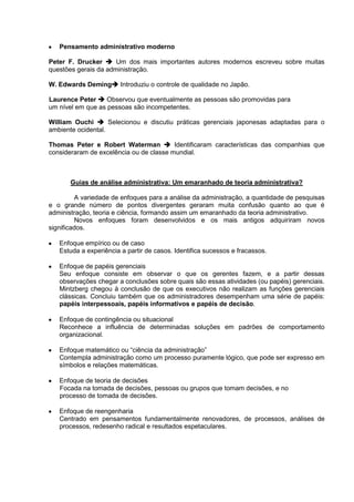 Pensamento administrativo moderno

Peter F. Drucker  Um dos mais importantes autores modernos escreveu sobre muitas
questões gerais da administração.

W. Edwards Deming Introduziu o controle de qualidade no Japão.

Laurence Peter  Observou que eventualmente as pessoas são promovidas para
um nível em que as pessoas são incompetentes.

William Ouchi  Selecionou e discutiu práticas gerenciais japonesas adaptadas para o
ambiente ocidental.

Thomas Peter e Robert Waterman  Identificaram características das companhias que
consideraram de excelência ou de classe mundial.



       Guias de análise administrativa: Um emaranhado de teoria administrativa?

         A variedade de enfoques para a análise da administração, a quantidade de pesquisas
e o grande número de pontos divergentes geraram muita confusão quanto ao que é
administração, teoria e ciência, formando assim um emaranhado da teoria administrativo.
         Novos enfoques foram desenvolvidos e os mais antigos adquiriram novos
significados.

   Enfoque empírico ou de caso
   Estuda a experiência a partir de casos. Identifica sucessos e fracassos.

   Enfoque de papéis gerenciais
   Seu enfoque consiste em observar o que os gerentes fazem, e a partir dessas
   observações chegar a conclusões sobre quais são essas atividades (ou papéis) gerenciais.
   Mintzberg chegou à conclusão de que os executivos não realizam as funções gerenciais
   clássicas. Concluiu também que os administradores desempenham uma série de papéis:
   papéis interpessoais, papéis informativos e papéis de decisão.

   Enfoque de contingência ou situacional
   Reconhece a influência de determinadas soluções em padrões de comportamento
   organizacional.

   Enfoque matemático ou “ciência da administração”
   Contempla administração como um processo puramente lógico, que pode ser expresso em
   símbolos e relações matemáticas.

   Enfoque de teoria de decisões
   Focada na tomada de decisões, pessoas ou grupos que tomam decisões, e no
   processo de tomada de decisões.

   Enfoque de reengenharia
   Centrado em pensamentos fundamentalmente renovadores, de processos, análises de
   processos, redesenho radical e resultados espetaculares.
 
