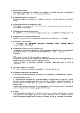 Enfoque de sistemas
Reconhece a importância de estudar a inter-relação, de planejar, organizar e controlar em
uma organização, assim como nos muitos subsistemas.

Enfoque de sistemas sociotécnicos
Foca a produção, dá importância ao trabalho do operário e do administrativo de nível mais
baixo.

Enfoque de sistemas cooperativos sociais
Preocupados com os aspectos de comportamento interpessoais e de grupo que levam a
um sistema de cooperação.

Enfoque de comportamento de grupo
Dá importância ao comportamento das pessoas em grupo (comportamento organizacional)

Enfoque de comportamento interpessoal
Focado no comportamento interpessoal, relações humanas, liderança e motivação.

O modelo 7 S de Mckinsey
É organizada por: estratégia,        estrutura,   sistemas,    estilo,   pessoal,   valores
compartilhados e habilidades.

Enfoque de administração de qualidade total
 Focada em proporcionar produtos e serviços confiáveis e satisfatórios. Os conceitos gerais
são melhoria contínua, atenção aos detalhes, trabalho em equipe e educação de
qualidade.

Enfoque de processo de administração ou operacional
Desenvolve um sistema de classificação construído ao redor das funções gerenciais de
planejar, organizar, integrar pessoal, liderar e controlar.
Trata de integrar os conceitos, princípios t técnicas relacionados com a tarefa de
administrar.

Insumos e grupos de interesses
Os insumos são grupos de pessoas que fazem demandas à empresa.

Processo de transformação gerencial
É tarefa dos gerentes transformar os insumos em resultados de maneira eficaz e eficiente.

Sistema de comunicação
A comunicação é essencial para todas as fases do processo gerencial por dois motivos:
primeiro, integra as funções gerenciais; por exemplo, os objetivos estabelecidos na hora de
planejar são comunicados para que possa ser estabelecida a estrutura apropriada da
organização.
O segundo propósito do sistema de comunicação é conectar a empresa com o ambiente
externo, no qual estão muitos dos grupos de interesses.

Saídas
É tarefa dos gerentes assegurar e utilizar os insumos da empresa para transformá-los em
saídas por meio das funções gerenciais. Os tipos de saída incluem: produtos, serviços,
lucros, satisfação e integração das metas dos diversos grupos de interesses da empresa.
 