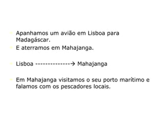 Apanhamos um avião em Lisboa para Madagáscar. E aterramos em Mahajanga. Lisboa --------------   Mahajanga Em Mahajanga visitamos o seu porto marítimo e falamos com os pescadores locais. 
