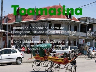 Toamasina Toamasina é o principal porto de Madagáscar, situada quase no centro da costa leste. É uma cidade muita visitada pois tem um grande recife coral  e grandes mercados onde se pode comprar de tudo. 