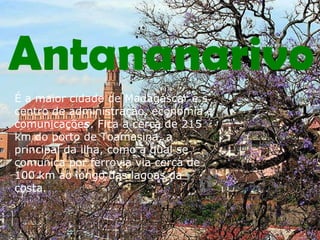 Antananarivo É a maior cidade de Madagáscar e s centro de administração, economia e comunicaçõe s . Fica a cerca de 215 km do porto de Toamasina, a principal da ilha, como a qual se comunica por ferrovia via cerca de 100 km ao longo das lagoas da costa.  