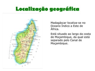 Localização geográfica Madagáscar localiza-se no Oceano Índico a Este de África. Está situado ao largo da costa de Moçambique, da qual está separado pelo Canal de Moçambique.  