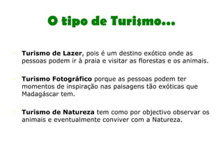 O tipo de Turismo… Turismo de Lazer , pois é um destino exótico onde as pessoas podem ir à praia e visitar as florestas e os animais.  Turismo Fotográfico  porque as pessoas podem ter momentos de inspiração nas paisagens tão exóticas que Madagáscar tem. Turismo de Natureza  tem como por objectivo observar os animais e eventualmente conviver com a Natureza. 