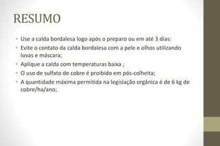 RESUMO
• Use a calda bordalesa logo após o preparo ou em até 3 dias:
• Evite o contato da calda bordalesa com a pele e olhos utilizando
luvas e máscara;
• Aplique a calda com temperaturas baixa ;
• O uso de sulfato de cobre é proibido em pós-colheita;
• A quantidade máxima permitida na legislação orgânica é de 6 kg de
cobre/ha/ano;
 
