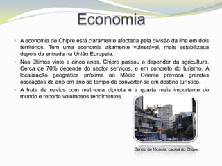 Economia
 A economia de Chipre está claramente afectada pela divisão da ilha em dois
  territórios. Tem uma economia altamente vulnerável, mais estabilizada
  depois da entrada na União Europeia.
 Nos últimos vinte e cinco anos, Chipre passou a depender da agricultura.
  Cerca de 70% depende do sector serviços, e em concreto do turismo. A
  localização geográfica próxima ao Médio Oriente provoca grandes
  oscilações de ano em ano ao tempo de converter-se em destino turístico.
 A frota de navios com matrícula cipriota é a quarta mais importante do
  mundo e reporta volumosos rendimentos.




                                              Centro de Nicósia, capital do Chipre.
 