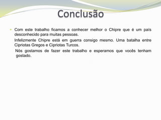 Conclusão
 Com este trabalho ficamos a conhecer melhor o Chipre que é um país
  desconhecido para muitas pessoas.
  Infelizmente Chipre está em guerra consigo mesmo. Uma batalha entre
  Cipriotas Gregos e Cipriotas Turcos.
   Nós gostamos de fazer este trabalho e esperamos que vocês tenham
   gostado.
 