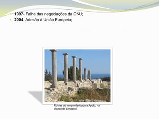  1997- Falha das negociações da ONU;
 2004- Adesão à União Europeia;




                      Ruínas do templo dedicado a Apolo, na
                      cidade de Limassol.
 
