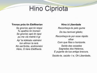 Hino Cipriota

Ýmnos prós tin Eleftherían           Hino à Liberdade
  Se gnorízo apó tin kópsi         Reconheço-te pelo gume
    Tu spathiú tin tromerí          Do teu temível gládio;
   Se gnorízo apó tin ópsi
    pu me viá metréi ti gi      Reconheço-te por esse rápido
   Ap' ta kókkala vialméni                  olhar
     ton ellínon ta ierá.         Com que fitas o horizonte.
  Ké san'bróta, andrioméni           Saída das ossadas
   Hére, O hére Eleftheriá.        Sagradas dos Helenos,
                               E pujante da tua antiga bravura,
                              Saúdo-te, saúdo- t e, Oh Liberdade.
 