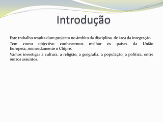 Introdução
Este trabalho resulta dum projecto no âmbito da disciplina de área da integração.
Tem como objectivo conhecermos melhor os países da União
Europeia, nomeadamente o Chipre.
Vamos investigar a cultura, a religião, a geografia, a população, a política, entre
outros assuntos.
 