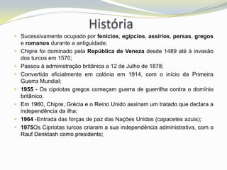 História
 Sucessivamente ocupado por fenícios, egípcios, assírios, persas, gregos
  e romanos durante a antiguidade;
 Chipre foi dominado pela República de Veneza desde 1489 até à invasão
  dos turcos em 1570;
 Passou à administração britânica a 12 de Julho de 1878;
 Convertida oficialmente em colónia em 1914, com o início da Primeira
  Guerra Mundial;
 1955 - Os cipriotas gregos começam guerra de guerrilha contra o domínio
  britânico.
 Em 1960, Chipre, Grécia e o Reino Unido assinam um tratado que declara a
  independência da ilha;
 1964 -Entrada das forças de paz das Nações Unidas (capacetes azuis);
 1975Os Cipriotas turcos criaram a sua independência administrativa, com o
  Rauf Denktash como presidente;
 