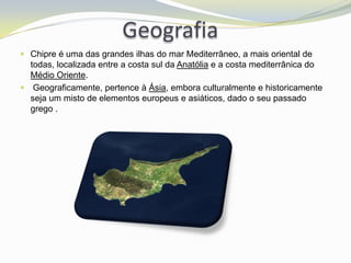 Geografia
 Chipre é uma das grandes ilhas do mar Mediterrâneo, a mais oriental de
  todas, localizada entre a costa sul da Anatólia e a costa mediterrânica do
  Médio Oriente.
 Geograficamente, pertence à Ásia, embora culturalmente e historicamente
  seja um misto de elementos europeus e asiáticos, dado o seu passado
  grego .
 