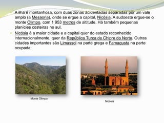  A ilha é montanhosa, com duas zonas acidentadas separadas por um vale
  amplo (a Mesaoria), onde se ergue a capital, Nicósia. A sudoeste ergue-se o
  monte Olimpo, com 1 953 metros de altitude. Há também pequenas
  planícies costeiras no sul.
 Nicósia é a maior cidade e a capital quer do estado reconhecido
  internacionalmente, quer da República Turca de Chipre do Norte. Outras
  cidades importantes são Limassol na parte grega e Famagusta na parte
  ocupada.




           Monte Olimpo
                                                  Nicósia
 