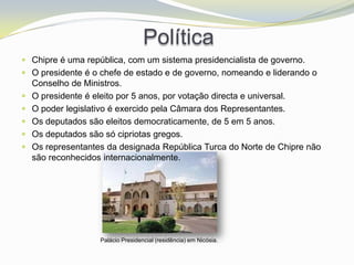 Política
 Chipre é uma república, com um sistema presidencialista de governo.
 O presidente é o chefe de estado e de governo, nomeando e liderando o
    Conselho de Ministros.
   O presidente é eleito por 5 anos, por votação directa e universal.
   O poder legislativo é exercido pela Câmara dos Representantes.
   Os deputados são eleitos democraticamente, de 5 em 5 anos.
   Os deputados são só cipriotas gregos.
   Os representantes da designada República Turca do Norte de Chipre não
    são reconhecidos internacionalmente.




                    Palácio Presidencial (residência) em Nicósia.
 