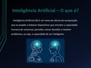 Inteligência Artificial – O que é?
Inteligência Artificial (IA) é um ramo da ciência da computação
que se propõe a elaborar dispositivos que simulem a capacidade
humana de raciocinar, perceber, tomar decisões e resolver
problemas, ou seja, a capacidade de ser inteligente.
 