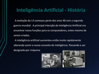 Inteligência Artificial - História
A evolução da I.A começou perto dos anos 40 com a segunda
guerra mundial. A principal intenção da Inteligência Artificial era
encontrar novas funções para os computadores, antes mesmo de
serem criados.
A inteligência artificial aumentou então muito rapidamente
alterando assim o nosso conceito de inteligência. Passando a ser
designado por máquina.
 