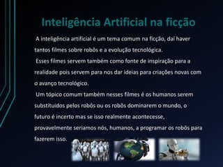 Inteligência Artificial na ficção
A inteligência artificial é um tema comum na ficção, daí haver
tantos filmes sobre robôs e a evolução tecnológica.
Esses filmes servem também como fonte de inspiração para a
realidade pois servem para nos dar ideias para criações novas com
o avanço tecnológico.
Um tópico comum também nesses filmes é os humanos serem
substítuidos pelos robôs ou os robôs dominarem o mundo, o
futuro é incerto mas se isso realmente acontecesse,
provavelmente seriamos nós, humanos, a programar os robôs para
fazerem isso.
 