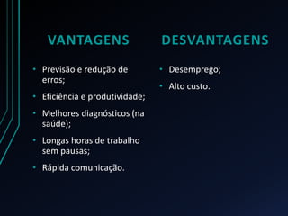 VANTAGENS
• Previsão e redução de
erros;
• Eficiência e produtividade;
• Melhores diagnósticos (na
saúde);
• Longas horas de trabalho
sem pausas;
• Rápida comunicação.
DESVANTAGENS
• Desemprego;
• Alto custo.
 