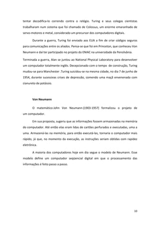 tentar decodifica-lo correndo contra o relógio. Turing e seus colegas cientistas
trabalharam num sistema que foi chamado de Colossus, um enorme emaranhado de
servo-motores e metal, considerado um precursor dos computadores digitais.

       Durante a guerra, Turing foi enviado aos EUA a fim de criar códigos seguros
para comunicações entre os aliados. Pensa-se que foi em Princeton, que conheceu Von
Neumann e daí ter participado no projeto do ENIAC na universidade da Pensilvânia.

Terminada a guerra, Alan se juntou ao National Physical Laboratory para desenvolver
um computador totalmente inglês. Decepcionado com o tempo de construção, Turing
mudou-se para Manchester .Turing suicidou-se na mesma cidade, no dia 7 de junho de
1954, durante sucessivas crises de depressão, comendo uma maçã envenenada com
cianureto de potássio.




       Von Neumann

       O matemático John Von Neumann (1903-1957) formalizou o projeto de
um computador.

       Em sua proposta, sugeriu que as informações fossem armazenadas na memória
do computador. Até então elas eram lidas de cartões perfurados e executadas, uma a
uma. Armazená-las na memória, para então executá-las, tornaria o computador mais
rápido, já que, no momento da execução, as instruções seriam obtidas com rapidez
eletrônica.

       A maioria dos computadores hoje em dia segue o modelo de Neumann. Esse
modelo define um computador seqüencial digital em que o processamento das
informações é feito passo a passo.




                                                                                    10
 