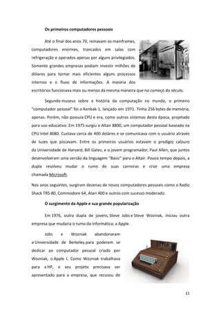 Os primeiros computadores pessoais

       Até o final dos anos 70, reinavam os mainframes,
computadores enormes, trancados em salas com
refrigeração e operados apenas por alguns privilegiados.
Somente grandes empresas podiam investir milhões de
dólares para tornar mais eficientes alguns processos
internos e o fluxo de informações. A maioria dos
escritórios funcionava mais ou menos da mesma maneira que no começo do século.

       Segundo museus sobre a história da computação no mundo, o primeiro
"computador pessoal" foi o Kenbak-1, lançado em 1971. Tinha 256 bytes de memória,
apenas. Porém, não possuía CPU e era, como outros sistemas desta época, projetado
para uso educativo. Em 1975 surgiu o Altair 8800, um computador pessoal baseado na
CPU Intel 8080. Custava cerca de 400 doláres e se comunicava com o usuário através
de luzes que piscavam. Entre os primeiros usuários estavam o prodígio calouro
da Universidade de Harvard, Bill Gates, e o jovem programador, Paul Allen, que juntos
desenvolveram uma versão da linguagem "Basic" para o Altair. Pouco tempo depois, a
dupla resolveu mudar o rumo de suas carreiras e criar uma empresa
chamada Microsoft.

Nos anos seguintes, surgiram dezenas de novos computadores pessoais como o Radio
Shack TRS-80, Commodore 64, Atari 400 e outros com sucesso moderado.

       O surgimento da Apple e sua grande popularização

       Em 1976, outra dupla de jovens, Steve Jobs e Steve Wozniak, iniciou outra
empresa que mudaria o rumo da informática: a Apple.

       Jobs    e     Wozniak      abandonaram
a Universidade de Berkeley para poderem se
dedicar ao computador pessoal criado por
Wozniak, o Apple I. Como Wozniak trabalhava
para a HP, o seu projeto precisava ser
apresentado para a empresa, que recusou de



                                                                                  11
 