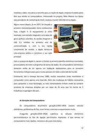 imediato a idéia. Isso abriu o caminho para a criação da Apple, empresa fundada pelos
dois que vendia os computadores. Interessado no projeto, Mike Makula (na época
vice-presidente de marketing da Intel), resolveu investir US$ 250 mil na Apple.

Alguns meses depois, já em 1977, foi lançado o
primeiro microcomputador como conhecemos
hoje, o Apple II. O equipamento já vinha
montado, com teclado integrado e era capaz de
gerar gráficos coloridos. As vendas chegaram a
US$    2,5   milhões     no   primeiro    ano   de
comercialização    e,     com   o   seu    rapido
crescimento de vendas, a Apple tornou-se
uma empresa pública e construiu a sua sede
principal.

Com o sucesso do Apple II, vieram o Visicalc (a primeira planilha eletrônica inventada),
processadores de texto e programas de banco de dados. Os computadores domésticos
deixaram então de ser apenas um hobby de adolescentes para se tornarem
ferramentas indispensáveis para muitas pessoas em todo a extensão do mundo.

Entretanto, até o começo dos anos 1980, muitos executivos ainda mantinham o
computador como apenas uma diversão. Além das mudanças de hábitos necessárias
para aproveitar a nova tecnologia, os mais conservadores tinham medo de comprar
produtos de empresas dirigidas por um rapaz de 26 anos que há menos de 5
trabalhava na garagem dos pais.



       As Gerações de Computadores

       Os    computadores       de primeira     geração (1945–1959)   usavam      válvulas
eletrônicas, quilômetros de fios, eram lentos, enormes e esquentavam muito.

       A segunda        geração (1959–1964)      substituiu   as   válvulas   eletrônicas
por transístores e os fios de ligação por circuitos impressos, o que tornou os
computadores mais rápidos, menores e de custo mais baixo.


                                                                                       12
 