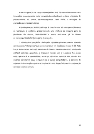 A terceira geração de computadores (1964–1970) foi construída com circuitos
integrados, proporcionando maior compactação, redução dos custos e velocidade de
processamento     da   ordem    de microssegundos.    Tem    início     a    utilização   de
avançados sistemas operacionais.

       A quarta geração, de 1970 até hoje, é caracterizada por um aperfeiçoamento
da tecnologia já existente, proporcionando uma melhora da máquina para os
problemas    do   usuário,   confiabilidade   e   maior   velocidade,       já   da   ordem
de nanossegundos (bilionésima parte do segundo).

       O termo quinta geração foi criado pelos japoneses para descrever os potentes
computadores "inteligentes" que queriam construir em meados da década de 90. Após
isso, o termo passou a abrangir elementos de diversas áreas relacionadas à inteligência
artificial, sistemas especialistas e linguagem natural. Mas o verdadeiro foco dessa
quinta geração é a conectividade, o maciço esforço da indústria para permitir aos
usuários conectarem seus computadores a outros computadores. O conceito de
supervia da informação capturou a imaginação tanto de profissionais da computação
como de usuários comuns.




                                                                                          13
 
