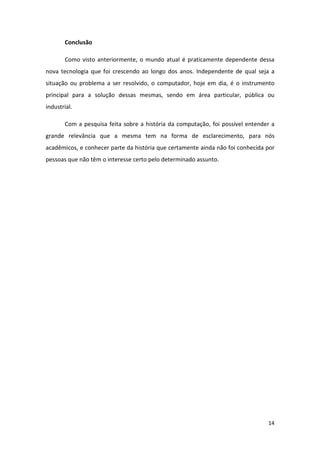 Conclusão

       Como visto anteriormente, o mundo atual é praticamente dependente dessa
nova tecnologia que foi crescendo ao longo dos anos. Independente de qual seja a
situação ou problema a ser resolvido, o computador, hoje em dia, é o instrumento
principal para a solução dessas mesmas, sendo em área particular, pública ou
industrial.

       Com a pesquisa feita sobre a história da computação, foi possível entender a
grande relevância que a mesma tem na forma de esclarecimento, para nós
acadêmicos, e conhecer parte da história que certamente ainda não foi conhecida por
pessoas que não têm o interesse certo pelo determinado assunto.




                                                                                14
 