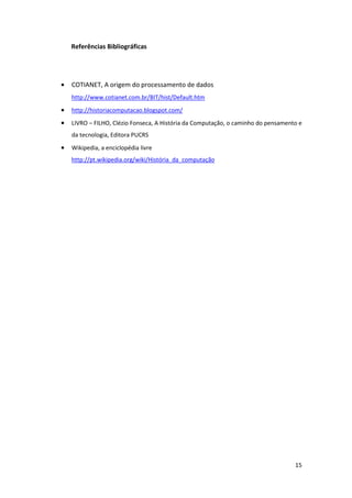 Referências Bibliográficas




•   COTIANET, A origem do processamento de dados
    http://www.cotianet.com.br/BIT/hist/Default.htm
•   http://historiacomputacao.blogspot.com/
•   LIVRO – FILHO, Clézio Fonseca, A História da Computação, o caminho do pensamento e
    da tecnologia, Editora PUCRS
•   Wikipedia, a enciclopédia livre
    http://pt.wikipedia.org/wiki/História_da_computação




                                                                                   15
 