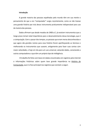 Introdução

       A grande maioria das pessoas espalhadas pelo mundo têm em sua mente o
pensamento de que a era “computador” surgiu recentemente, como se não tivesse
uma grande história por trás desse instrumento praticamente indispensável para uso
da maioria das pessoas.

       Dados afirmam que desde meados de 2400 a.C. já existiam instrumentos que a
longo prazo teriam total importância para o desenvolvimento dessa tecnologia, que é
a computação. Com o passar dos tempos, as pessoas que eram meras desconhecidas e
que agora são grandes nomes para essa história foram aperfeiçoando as técnicas e
melhorando os instrumentos que usavam, antigamente para fazer suas contas com
maior velocidade, e hoje em dia para um uso universal, salvando dados, conectando a
outros computadores e que têm um próprio tipo de intêligência.

       O trabalho foi feito com base em dados encontrados em registros pela internet
e informações históricas sobre quem teve grande importância na História da
Computação, que é o foco principal nos registros que constam a seguir.




                                                                                  3
 