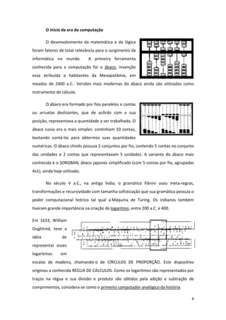 O início da era da computação

        O desenvolvimento da matemática e da lógica
foram fatores de total relevância para o surgimento da
informática no mundo.         A primeira ferramenta
conhecida para a computação foi o ábaco, invenção
essa atribuída a habitantes da Mesopotâmia, em
meados de 2400 a.C.. Versões mais modernas do ábaco ainda são utilizadas como
instrumento de cálculo.

        O ábaco era formado por fios paralelos e contas
ou arruelas deslizantes, que de acôrdo com a sua
posição, representava a quantidade a ser trabalhada. O
ábaco russo era o mais simples: continham 10 contas,
bastando contá-las para obtermos suas quantidades
numéricas. O ábaco chinês possuia 2 conjuntos por fio, contendo 5 contas no conjunto
das unidades e 2 contas que representavam 5 unidades. A variante do ábaco mais
conhecida é o SOROBAN, ábaco japones simplificado (com 5 contas por fio, agrupadas
4x1), ainda hoje utilizado.

        No século V a.C., na antiga Índia, o gramático Pānini usou meta-regras,
transformações e recursividade com tamanha sofisticação que sua gramática possuía o
poder computacional teórico tal qual a Máquina de Turing. Os indianos também
tiveram grande importância na criação do logaritmo, entre 200 a.C. e 400.

Em 1633, William
Oughtred, teve a
idéia           de
representar esses
logaritmos      em
escalas de madeira, chamando-o de CÍRCULOS DE PROPORÇÃO. Este dispositivo
originou a conhecida RÉGUA DE CÁLCULOS. Como os logarítmos são representados por
traços na régua e sua divisão e produto são obtidos pela adição e subtração de
comprimentos, considera-se como o primeiro computador analógico da história.

                                                                                  4
 