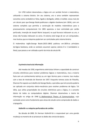 Em 1703 Leibniz desenvolveu a lógica em um sentido formal e matemático,
utilizando o sistema binário. Em seu sistema, uns e zeros também representam
conceitos como verdadeiro e falso, ligado e desligado, válido e inválido. Levou mais de
um século para que George Boole publicasse a álgebra booleana (em 1854), com um
sistema completo que permitia a construção de modelos matemáticos para o
processamento computacional. Em 1801 apareceu o tear controlado por cartão
perfurado, invenção de Joseph Marie Jacquard, no qual buracos indicavam os uns, e
áreas não furadas indicavam os zeros. O sistema está longe de ser um computador,
mas ilustrou que as máquinas poderiam ser controladas pelo sistema binário.

O matemático inglês George Boole (1815-1864) publicou em 1854 os princípios
da lógica booleana, onde as variáveis assumem apenas valores 0 e 1 (verdadeiro e
falso), que passou a ser utilizada a partir do início do século XX.




       A primeira teoria da informação

       Até meados de 1930, engenheiros eletricistas tinham a capacidade de construir
circuitos eletrônicos para resolver problemas lógicos e matemáticos, mas a maioria
fazia sem um conhecimento teórico ou um rigor técnico para o mesmo. Isso mudou
com a tese de mestrado de Shannon de 1937. Enquanto tomava aulas de Filosofia,
Shannon foi exposto ao trabalho de George Boole, e percebeu que tal conceito poderia
ser aplicado em conjuntos eletro-mecânicos para resolver problemas de lógica. Tal
idéia, que utiliza propriedades de circuitos eletrônicos para a lógica, é o conceito
básico de todos os computadores digitais. Shannon desenvolveu a teoria da
informação no artigo de 1948 A Mathematical Theory of Communication, cujo
conteúdo serve como fundamento para áreas de estudo como compressão de dados e
criptografia.

       Hollerith e a máquina perfuradora de cartões

       Na década de 1890, Dr. Herman Hollerith foi o responsável por uma grande
mudança na maneira de se processar os dados dos censos da época.

                                                                                     6
 