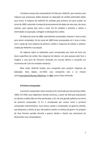 O próximo avanço dos computadores foi feito por Hollerith, que inventou uma
máquina que processava dados baseada na separação de cartões perfurados (pelos
seus furos). A máquina de Hollerith foi utilizada pela primeira vez para auxiliar no
censo de 1890, reduzindo o tempo de processamento de dados de sete anos, do censo
anterior, para apenas dois anos e meio. Ela foi também a primeira a utilizar a
eletricidade na separação, contagem e tabulação dos cartões.

       Os dados do censo de 1880, manualmente processados, levaram 7 anos e meio
para serem compilados. Os do censo de 1890 foram processados em 2 anos e meio,
com a ajuda de uma máquina de perfurar cartões e máquinas de tabular e ordenar,
criadas por Hollerith e sua equipe.

       Os registros sobre os habitantes eram armazenadas por meio de furos em
locais específicos do cartão. Nas máquinas de tabular, um pino passava pelo furo e
chegava a uma jarra de mercúrio, fechando um circuito elétrico e causando um
incremento de 1 em um contador mecânico.

       Mais tarde, Hollerith fundou uma companhia para produzir máquinas de
tabulação.   Anos    depois,   em 1924,   essa   companhia     veio   a   se   chamar
como International Business Machines, ou IBM, como é hoje conhecida.




       O Primeiro Computador

       O primeiro computador eletro-mecânico foi construído por Konrad Zuse (1910-
1995). Em 1936, esse engenheiro alemão construiu, a partir de relés que executavam
os cálculos e dados lidos em fitas perfuradas, o Z1. Há uma grande polêmica em torno
do primeiro computador. O Z-1 é considerado por muitos como o primeiro
computador eletromecânico. Zuse tentou vender o computador ao governo alemão,
que desprezou a oferta, já que não poderia auxiliar no esforço de guerra. Os projetos
de Zuse ficariam parados durante a guerra, dando a chance aos americanos de
desenvolver seus computadores.




                                                                                    7
 