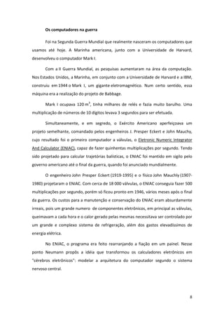 Os computadores na guerra

       Foi na Segunda Guerra Mundial que realmente nasceram os computadores que
usamos até hoje. A Marinha americana, junto com a Universidade de Harvard,
desenvolveu o computador Mark I.

       Com a II Guerra Mundial, as pesquisas aumentaram na área da computação.
Nos Estados Unidos, a Marinha, em conjunto com a Universidade de Harvard e a IBM,
construiu em 1944 o Mark I, um gigante eletromagnético. Num certo sentido, essa
máquina era a realização do projeto de Babbage.

       Mark I ocupava 120 m3, tinha milhares de relés e fazia muito barulho. Uma
multiplicação de números de 10 dígitos levava 3 segundos para ser efetuada.

       Simultaneamente, e em segredo, o Exército Americano aperfeiçoava um
projeto semelhante, comandado pelos engenheiros J. Presper Eckert e John Mauchy,
cujo resultado foi o primeiro computador a válvulas, o Eletronic Numeric Integrator
And Calculator (ENIAC), capaz de fazer quinhentas multiplicações por segundo. Tendo
sido projetado para calcular trajetórias balísticas, o ENIAC foi mantido em sigilo pelo
governo americano até o final da guerra, quando foi anunciado mundialmente.

       O engenheiro John Presper Eckert (1919-1995) e o físico John Mauchly (1907-
1980) projetaram o ENIAC. Com cerca de 18 000 válvulas, o ENIAC conseguia fazer 500
multiplicações por segundo, porém só ficou pronto em 1946, vários meses após o final
da guerra. Os custos para a manutenção e conservação do ENIAC eram absurdamente
irreais, pois um grande numero de componentes eletrônicos, em principal as válvulas,
queimavam a cada hora e o calor gerado pelas mesmas necessitava ser controlado por
um grande e complexo sistema de refrigeração, além dos gastos elevadíssimos de
energia elétrica.

       No ENIAC, o programa era feito rearranjando a fiação em um painel. Nesse
ponto Neumann propôs a idéia que transformou os calculadores eletrônicos em
"cérebros eletrônicos": modelar a arquitetura do computador segundo o sistema
nervoso central.




                                                                                     8
 