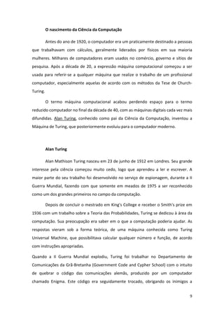 O nascimento da Ciência da Computação

          Antes do ano de 1920, o computador era um praticamente destinado a pessoas
que trabalhavam com cálculos, geralmente liderados por físicos em sua maioria
mulheres. Milhares de computadores eram usados no comércio, governo e sítios de
pesquisa. Após a década de 20, a expressão máquina computacional começou a ser
usada para referir-se a qualquer máquina que realize o trabalho de um profissional
computador, especialmente aquelas de acordo com os métodos da Tese de Church-
Turing.

          O termo máquina computacional acabou perdendo espaço para o termo
reduzido computador no final da década de 40, com as máquinas digitais cada vez mais
difundidas. Alan Turing, conhecido como pai da Ciência da Computação, inventou a
Máquina de Turing, que posteriormente evoluiu para o computador moderno.



          Alan Turing

          Alan Mathison Turing nasceu em 23 de junho de 1912 em Londres. Seu grande
interesse pela ciência começou muito cedo, logo que aprendeu a ler e escrever. A
maior parte do seu trabalho foi desenvolvido no serviço de espionagem, durante a II
Guerra Mundial, fazendo com que somente em meados de 1975 a ser reconhecido
como um dos grandes primeiros no campo da computação.

          Depois de concluir o mestrado em King's College e receber o Smith's prize em
1936 com um trabalho sobre a Teoria das Probabilidades, Turing se dedicou à área da
computação. Sua preocupação era saber em o que a computação poderia ajudar. As
respostas vieram sob a forma teórica, de uma máquina conhecida como Turing
Universal Machine, que possibilitava calcular qualquer número e função, de acordo
com instruções apropriadas.

Quando a II Guerra Mundial explodiu, Turing foi trabalhar no Departamento de
Comunicações da Grã-Bretanha (Government Code and Cypher School) com o intuito
de quebrar o código das comunicações alemãs, produzido por um computador
chamado Enigma. Este código era seguidamente trocado, obrigando os inimigos a


                                                                                    9
 
