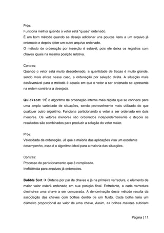 Página | 11
Prós:
Funciona melhor quando o vetor está “quase” ordenado.
É um bom método quando se deseja adicionar uns poucos itens a um arquivo já
ordenado e depois obter um outro arquivo ordenado.
O método de ordenação por inserção é estável, pois ele deixa os registros com
chaves iguais na mesma posição relativa.
Contras:
Quando o vetor está muito desordenado, a quantidade de trocas é muito grande,
sendo mais eficaz nesse caso, a ordenação por seleção direta. A situação mais
desfavorável para o método é aquela em que o vetor a ser ordenado se apresenta
na ordem contrária à desejada.
Quicksort É o algoritmo de ordenação interna mais rápido que se conhece para
uma ampla variedade de situações, sendo provavelmente mais utilizado do que
qualquer outro algoritmo. Funciona particionando o vetor a ser ordenado em dois
menores. Os vetores menores são ordenados independentemente e depois os
resultados são combinados para produzir a solução do vetor maior.
Prós:
Velocidade da ordenação. Já que a maioria das aplicações visa um excelente
desempenho, esse é o algoritmo ideal para a maioria das situações.
Contras:
Processo de particionamento que é complicado.
Ineficiência para arquivos já ordenados.
Bubble Sort  Ordena por par de chaves e já na primeira varredura, o elemento de
maior valor estará ordenado em sua posição final. Entretanto, a cada varredura
diminui-se uma chave a ser comparada. A denominação deste método resulta da
associação das chaves com bolhas dentro de um fluido. Cada bolha teria um
diâmetro proporcional ao valor de uma chave. Assim, as bolhas maiores subiriam
 
