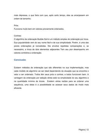 Página | 12
mais depressa, o que faria com que, após certo tempo, elas se arranjassem em
ordem de tamanho.
Prós:
Funciona muito bem em vetores previamente ordenados.
Contras:
O algoritmo de ordenação Bubble Sort é um método simples de ordenação por troca.
Sua popularidade vem do seu nome fácil e de sua simplicidade. Porém, é uma das
piores ordenações já concebidas. Ela envolve repetidas comparações e, se
necessário, a troca de dois elementos adjacentes Tem seu pior desempenho em
vetores contrários a ordenação.
Conclusão
Existem métodos de ordenação que são diferentes na sua implementação, mas
cada modelo de algoritmo vai ser ideal dependendo da situação que se encontra o
vetor a ser ordenado. Todos têm seus prós e contras, e todos funcionam bem. A
vantagem da ordenação por seleção direta está na simplicidade do seu algoritmo e
na quantidade mínima de trocas. Existem várias razões para se ordenar uma
sequência, uma delas é a possibilidade se acessar seus dados de modo mais
eficiente.
 