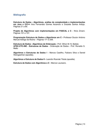 Página | 13
Bibliografia
Estrutura de Dados - Algoritmos, análise da complexidade e implementações
em Java e C/C++ Ana Fernandes Gomes Ascencio e Graziela Santos Araújo.
Páginas 21 a 89.
Projeto de Algoritmos com implementações em PASCAL e C - Nivio Ziviani.
Páginas 101 a 157.
Programação Estrutura de Dados e Algoritmos em C - Professor Doutor António
Manuel Adrego da Rocha – Páginas 171 à 208.
Estrutura de Dados - Algoritmos de Ordenação - Prof. Othon M. N. Batista
UFSC-CTC-INE - Estruturas de Dados - Ordenação de Dados - Prof. Ronaldo S.
Mello
Algoritmos e Estruturas de Dados I - Marcos Castilho, Fabiano Silva e Daniel
Weingaertner (apostila).
Algoritmos e Estrutura de Dados II - Leandro Rosniak Tibola (apostila).
Estrutura de Dados com Algoritmos e C - Marcos Laureano.
 