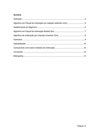 Página | 2
Sumário
Definição .....................................................................................................................3
Algoritmo em Pascal de ordenação por seleção (selection sort).................................4
Detalhamento do Algoritmo.........................................................................................5
Algoritmo em Pascal de ordenação Bubble Sort.........................................................7
Algoritmo de ordenação por inserção (Insertion Sort).................................................8
Exemplos.....................................................................................................................9
Aplicabilidade ............................................................................................................10
Comparando com outros métodos de ordenação .....................................................10
Conclusão .................................................................................................................12
Bibliografia:................................................................................................................13
 
