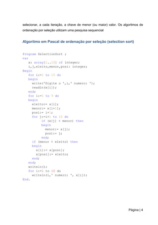 Página | 4
selecionar, a cada iteração, a chave de menor (ou maior) valor. Os algoritmos de
ordenação por seleção utilizam uma pesquisa sequencial
Algoritmo em Pascal de ordenação por seleção (selection sort)
Program SelectionSort ;
var
x: array[1..10] of integer;
i,j,eleito,menor,posi: integer;
Begin
for i:=1 to 10 do
begin
write('Digite o ',i,' numero: ');
readln(x[i]);
end;
for i:=1 to 9 do
begin
eleito:= x[i];
menor:= x[i+1];
posi:= i+1;
for j:=i+1 to 10 do
if (x[j] < menor) then
begin
menor:= x[j];
posi:= j;
end;
if (menor < eleito) then
begin
x[i]:= x[posi];
x[posi]:= eleito;
end;
end;
writeln();
for i:=1 to 10 do
writeln(i,' numero: ', x[i]);
End.
 
