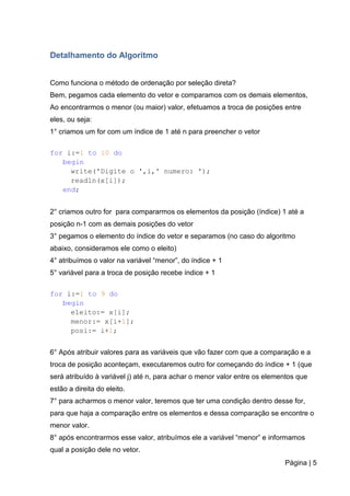 Página | 5
Detalhamento do Algoritmo
Como funciona o método de ordenação por seleção direta?
Bem, pegamos cada elemento do vetor e comparamos com os demais elementos,
Ao encontrarmos o menor (ou maior) valor, efetuamos a troca de posições entre
eles, ou seja:
1° criamos um for com um índice de 1 até n para preencher o vetor
for i:=1 to 10 do
begin
write('Digite o ',i,' numero: ');
readln(x[i]);
end;
2° criamos outro for para compararmos os elementos da posição (índice) 1 até a
posição n-1 com as demais posições do vetor
3° pegamos o elemento do índice do vetor e separamos (no caso do algoritmo
abaixo, consideramos ele como o eleito)
4° atribuímos o valor na variável “menor”, do índice + 1
5° variável para a troca de posição recebe índice + 1
for i:=1 to 9 do
begin
eleito:= x[i];
menor:= x[i+1];
posi:= i+1;
6° Após atribuir valores para as variáveis que vão fazer com que a comparação e a
troca de posição aconteçam, executaremos outro for começando do índice + 1 (que
será atribuído à variável j) até n, para achar o menor valor entre os elementos que
estão a direita do eleito.
7° para acharmos o menor valor, teremos que ter uma condição dentro desse for,
para que haja a comparação entre os elementos e dessa comparação se encontre o
menor valor.
8° após encontrarmos esse valor, atribuímos ele a variável “menor” e informamos
qual a posição dele no vetor.
 